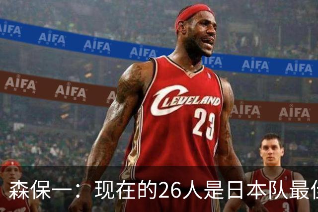 森保一：现在的26人是日本队最佳阵 接下来每场比赛都要全力取胜